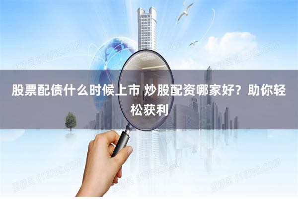 股票配债什么时候上市 炒股配资哪家好？助你轻松获利